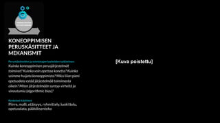 KONEOPPIMISEN
PERUSKÄSITTEET JA
MEKANISMIT
Peruskäsitteiden ja toimintaperiaatteiden tutkiminen:
Kuinka koneoppimisen perusjärjestelmät
toimivat? Kuinka voin opettaa konetta? Kuinka
voimme huijata koneoppimista? Miksi liian pieni
opetusdata estää järjestelmää toimimasta
oikein? Miten järjestelmään syntyy virheitä ja
vinoutumia (algorithmic bias)?
Keskeiset käsitteet
Piirre, malli, etäisyys, ryhmittely, luokittelu,
opetusdata, päätöksenteko
[Kuva poistettu]
 