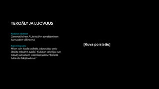 TEKOÄLY JA LUOVUUS
Keskeiset käsitteet
Generatiivinen AI, tekoälyn soveltaminen
luovuuden välineenä
Arjen integraatio
Miten voin luoda taidetta ja toteuttaa omia
ideoita tekoälyn avulla? Kuka on taiteilija, kun
tekoäly on taiteen tekemisen väline? Kenellä
tulisi olla tekijänoikeus?
[Kuva poistettu]
 