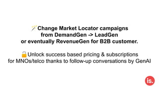🪄Change Market Locator campaigns
from DemandGen -> LeadGen
or eventually RevenueGen for B2B customer.
🔓Unlock success based pricing & subscriptions
for MNOs/telco thanks to follow-up conversations by GenAI
 