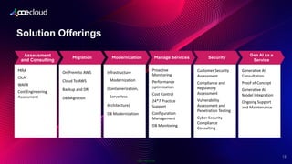 Public Information
Solution Offerings
12
Assessment
and Consulting
MRA
OLA
WAFR
Cost Engineering
Assessment
Migration
On Prem to AWS
Cloud To AWS
Backup and DR
DB Migration
Modernization
Infrastructure
Modernization
(Containerization,
Serverless
Architecture)
DB Modernization
Manage Services
Proactive
Monitoring
Performance
optimization
Cost Control
24*7 Practice
Support
Configuration
Management
DB Monitoring
Security
Customer Security
Assessment
Compliance and
Regulatory
Assessment
Vulnerability
Assessment and
Penetration Testing
Cyber Security
Compliance
Consulting
Gen AI As a
Service
Generative AI
Consultation
Proof of Concept
Generative AI
Model Integration
Ongoing Support
and Maintenance
 