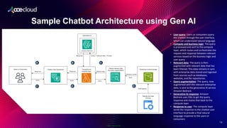Public Information
Sample Chatbot Architecture using Gen AI
2
16
• User query: Users or consumers query
the chatbot through the user interface,
which can understand natural language.
• Compute and business logic: The query
is processed and sent to the compute
layer, which routes and orchestrates the
request and response between relevant
services based on the business logic and
user query.
• Relevant data: The query is then
augmented with relevant data that has
been filtered. This data remains in sync
with enterprise data stored and ingested
from sources such as databases,
websites, and file repositories.
• Query augmentation: The query, now
augmented with the relevant enterprise
data, is sent to the generative AI service
Amazon Bedrock.
• Generative AI response: Amazon
Bedrock uses FMs to get the query
response and routes that back to the
compute layer.
• Response to user: The compute layer
sends the response to the chatbot user
interface to provide a final natural
language response to the users or
consumers.
 
