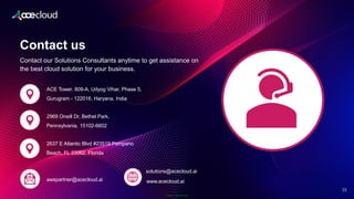 Public Information
2
22
Contact our Solutions Consultants anytime to get assistance on
the best cloud solution for your business.
Contact us
2969 Oneill Dr, Bethel Park,
Pennsylvania, 15102-6602
2637 E Atlantic Blvd #23519 Pompano
Beach, FL 33062, Florida
ACE Tower, 809-A, Udyog Vihar, Phase 5,
Gurugram - 122016, Haryana, India
awspartner@acecloud.ai
solutions@acecloud.ai
www.acecloud.ai
 
