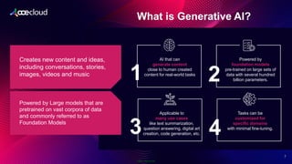Public Information
What is Generative AI?​
2
7
Creates new content and ideas,
including conversations, stories,
images, videos and music
Powered by Large models that are
pretrained on vast corpora of data
and commonly referred to as
Foundation Models
AI that can
generate content
close to human created
content for real-world tasks
Powered by
foundation models
pre-trained on large sets of
data with several hundred
billion parameters.
1
Applicable to
many use cases
like text summarization,
question answering, digital art
creation, code generation, etc.
Tasks can be
customized for
specific domains
with minimal fine-tuning.​
3 4
2
 