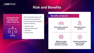 Public Information
Risk and Benefits
2
8
Evaluating the
benefits and
risks of Gen AI
With the accelerated adoption and
increased reach of generative AI,
Social and legal risk are growing too.
Consider the following:
▪ Operational risks
▪ Regulatory Requirement
▪ Social risks
▪ Privacy concern
Benefits of Gen AI
Personalize customer
interactions
Generative Novel
Content
Efficiency adapt
prebuilt models to
business use cases
Achieve productivity
gains through
automation
 