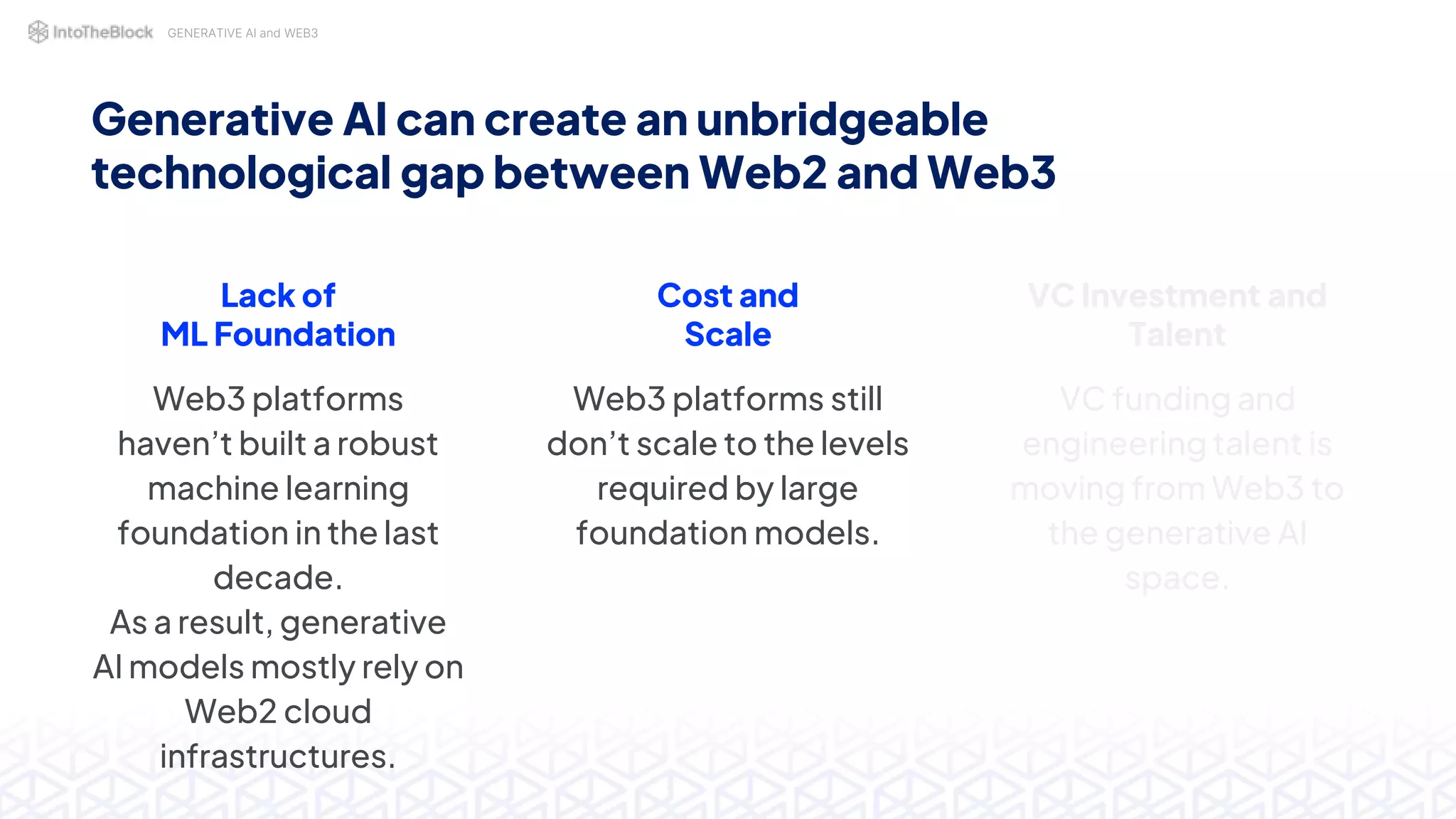 GENERATIVE AI and WEB3
Lack of
ML Foundation
Web3 platforms
haven’t built a robust
machine learning
foundation in the last
decade.
As a result, generative
AI models mostly rely on
Web2 cloud
infrastructures.
Cost and
Scale
Web3 platforms still
don’t scale to the levels
required by large
foundation models.
Generative AI can create an unbridgeable
technological gap between Web2 and Web3
VC Investment and
Talent
VC funding and
engineering talent is
moving from Web3 to
the generative AI
space.
 