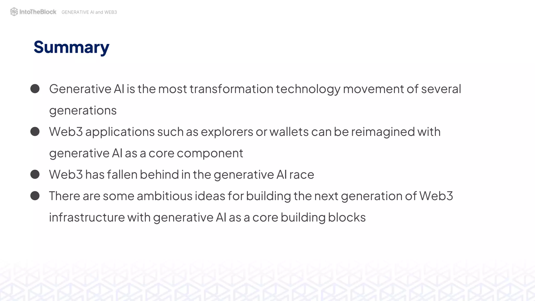 GENERATIVE AI and WEB3
Summary
● Generative AI is the most transformation technology movement of several
generations
● Web3 applications such as explorers or wallets can be reimagined with
generative AI as a core component
● Web3 has fallen behind in the generative AI race
● There are some ambitious ideas for building the next generation of Web3
infrastructure with generative AI as a core building blocks
 