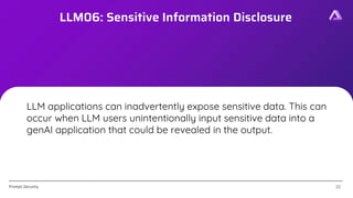[Confidential]
Prompt.Security
LLM06: Sensitive Information Disclosure
22
22
LLM applications can inadvertently expose sensitive data. This can
occur when LLM users unintentionally input sensitive data into a
genAI application that could be revealed in the output.
 