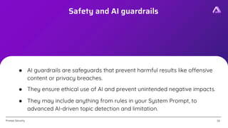[Confidential]
Prompt.Security
Safety and AI guardrails
26
26
● AI guardrails are safeguards that prevent harmful results like offensive
content or privacy breaches.
● They ensure ethical use of AI and prevent unintended negative impacts.
● They may include anything from rules in your System Prompt, to
advanced AI-driven topic detection and limitation.
 