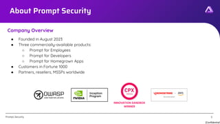 [Confidential]
Prompt.Security
About Prompt Security
● Founded in August 2023
● Three commercially-available products:
○ Prompt for Employees
○ Prompt for Developers
○ Prompt for Homegrown Apps
● Customers in Fortune 1000
● Partners, resellers, MSSPs worldwide
Company Overview
3
 