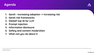[Confidential]
Prompt.Security 4
Agenda
4
1. GenAI - increasing adoption -> increasing risk
2. GenAI risk frameworks
3. OWASP top 10 for LLM
4. Prompt Injection
5. Information disclosure
6. Safety and content moderation
7. What can you do about it
 