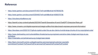 [Confidential]
Reference
• https://www.gartner.com/document/4751831?ref=solrAll&refval=407663027&
• https://www.gartner.com/document/5354463?ref=solrAll&refval=408557073&
• https://cloudsecurityalliance.org/
• https://team8.vc/wp-content/uploads/2023/04/Team8-Generative-AI-and-ChatGPT-Enterprise-Risks.pdf
• https://www.cmswire.com/digital-experience/chatgpt-suffers-first-data-breach-exposes-personal-information/
• https://devclass.com/2022/10/17/github-copilot-under-fire-as-dev-claims-it-emits-large-chunks-of-my-copyrighted-code/
• https://www.darkreading.com/vulnerabilities-threats/samsung-engineers-sensitive-data-chatgpt-warnings-ai-use-
workplace
• https://mashable.com/article/samsung-chatgpt-leak-details
• https://learn.microsoft.com/en-us/legal/cognitive-services/openai/customer-copyright-
commitment?context=%2Fazure%2Fai-services%2Fopenai%2Fcontext%2Fcontext
 