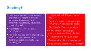 Society?
• Economic growth, personalized
experiences, accessibility and
inclusion, innovation and
creativity, healthcare, education,
…social good.
• Automate 60-70% of jobs
(McKinsey),
• Fill jobs that are short staffed (e.g.,
healthcare) or routine (e.g.,
customer care) or unsafe (e.g.,
security), etc.
• GenAI will fail. Prepare for it.
(BCG)
• Predictive tools made no impact
to Covid-19! (Turing Institute)
• Air Canada Chatbot incident
• NYC chatbot encourages
entrepreneurs to break the law
• Hallucinations in court cases
• Teen suicide blamed on chatbot
• Jobs, society, electricity, …planet?
 