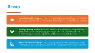 Recap
Enterprise-wide Adoption: GenAI is a “general purpose technology”. To realize its
full value, it must be seen as a “horizontal technology”, i.e., enterprise-wide adoption.
Strategic Value Creation: Successful adoption must strategically integrate GenAI to
a firm’s value chain and deliver tangible value to the firm. True value of GenAI lies
in transforming the internal capabilities and business model of the firm.
Transformation Roadmap: GenAI value spectrum provides a roadmap for firms
looking at systematic change management while mitigating risks and delivering value
 