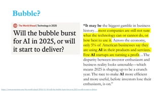 Bubble?
“It may be the biggest gamble in business
history…most companies are still not sure
what the technology can or cannot do, or
how best to use it. Across the economy,
only 5% of American businesses say they
are using AI in their products and services.
Few AI startups are turning a profit…The
disparity between investor enthusiasm and
business reality looks untenable—which
means 2025 is shaping up to be a crunch
year. The race to make AI more efficient
and more useful, before investors lose their
enthusiasm, is on.”
https://www.economist.com/the-world-ahead/2024/11/18/will-the-bubble-burst-for-ai-in-2025-or-will-it-start-to-deliver
 