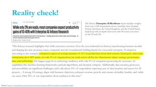 Reality check!
“The Infosys research highlights that while executives envision AI as the next industrial revolution, transforming business models
and shaping the new economy, many companies lack the foundational building blocks for successful enterprise AI adoption.
According to the research, enterprises expect an average increase of 15% in productivity from their current AI projects, with some
anticipating up to 40% gains, yet only 2% of organizations are ready across all five key dimensions: talent, strategy, governance,
data, and technology. The biggest gaps lie in technology readiness, with only 9% of companies possessing the necessary AI
capabilities like machine learning frameworks, prebuilt algorithms, and dynamic compute. Additionally, data accuracy, processes,
and accessibility are significant challenges, with only about 10% of respondents reporting ease of data location and access for AI
projects…A strong AI strategy aligns with business objectives, enhances revenue growth, and ensures desirable, feasible, and viable
use cases. Only 23% of our respondents show readiness in this area.”
The Infosys Enterprise AI Readiness report includes insights
from over 1,500 respondents across Australia, New Zealand,
France, Germany, the United Kingdom, and the United States,
backed up with in-depth interviews with 40 senior executives
in the US and UK.
Source: https://www.infosys.com/newsroom/press-releases/2024/enterprise-ai-readiness.html
 