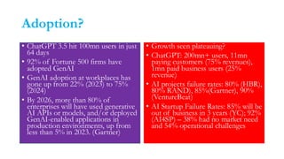 Adoption?
• ChatGPT 3.5 hit 100mn users in just
64 days
• 92% of Fortune 500 firms have
adopted GenAI
• GenAI adoption at workplaces has
gone up from 22% (2023) to 75%
(2024)
• By 2026, more than 80% of
enterprises will have used generative
AI APIs or models, and/or deployed
GenAI-enabled applications in
production environments, up from
less than 5% in 2023. (Gartner)
• Growth seen plateauing?
• ChatGPT: 200mn+ users, 11mn
paying customers (75% revenues),
1mn paid business users (25%
revenue)
• AI projects failure rates: 80% (HBR),
80% RAND), 85%(Gartner), 90%
(VentureBeat)
• AI Startup Failure Rates: 85% will be
out of business in 3 years (YC); 92%
(AI4SP) – 38% had no market need
and 54% operational challenges
 