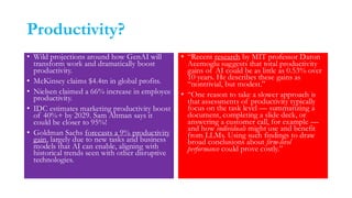 Productivity?
• Wild projections around how GenAI will
transform work and dramatically boost
productivity.
• McKinsey claims $4.4tn in global profits.
• Nielsen claimed a 66% increase in employee
productivity.
• IDC estimates marketing productivity boost
of 40%+ by 2029. Sam Altman says it
could be closer to 95%!
• Goldman Sachs forecasts a 9% productivity
gain, largely due to new tasks and business
models that AI can enable, aligning with
historical trends seen with other disruptive
technologies.
• “Recent research by MIT professor Daron
Acemoglu suggests that total productivity
gains of AI could be as little as 0.53% over
10 years. He describes these gains as
“nontrivial, but modest.”
• “One reason to take a slower approach is
that assessments of productivity typically
focus on the task level — summarizing a
document, completing a slide deck, or
answering a customer call, for example —
and how individuals might use and benefit
from LLMs. Using such findings to draw
broad conclusions about firm-level
performance could prove costly.”
 