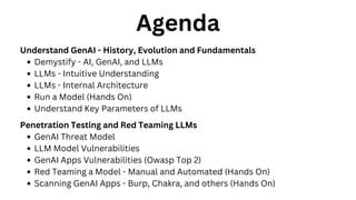 Agenda
Understand GenAI - History, Evolution and Fundamentals
Demystify - AI, GenAI, and LLMs
LLMs - Intuitive Understanding
LLMs - Internal Architecture
Run a Model (Hands On)
Understand Key Parameters of LLMs
Penetration Testing and Red Teaming LLMs
GenAI Threat Model
LLM Model Vulnerabilities
GenAI Apps Vulnerabilities (Owasp Top 2)
Red Teaming a Model - Manual and Automated (Hands On)
Scanning GenAI Apps - Burp, Chakra, and others (Hands On)
 