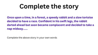 Complete the story
Once upon a time, in a forest, a speedy rabbit and a slow tortoise
decided to have a race. Confident in his swift legs, the rabbit
darted ahead but soon became complacent and decided to take a
nap midway......
Complete the above story in your own words
 