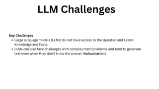LLM Challenges
Key Challenges
Large language models (LLMs) do not have access to the Updated and Latest
Knowledge and Facts.
LLMs can also face challenges with complex math problems and tend to generate
text even when they don't know the answer (hallucination).
 