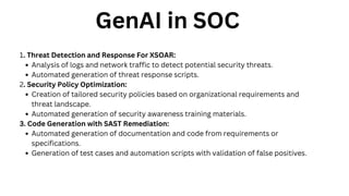 GenAI in SOC
1. Threat Detection and Response For XSOAR:
Analysis of logs and network traffic to detect potential security threats.
Automated generation of threat response scripts.
2. Security Policy Optimization:
Creation of tailored security policies based on organizational requirements and
threat landscape.
Automated generation of security awareness training materials.
3. Code Generation with SAST Remediation:
Automated generation of documentation and code from requirements or
specifications.
Generation of test cases and automation scripts with validation of false positives.
 