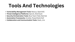 Tools And Technologies
Vulnerability Management Tools: Nessus, OpenVAS
Threat Intelligence Platforms: Splunk, AlienVault
Security Orchestration Tools: Blue Team Field, Red Hat
Automation Frameworks: Ansible, PowerShell,Chef
Collaboration and Communication Tools: Slack, Jira
 