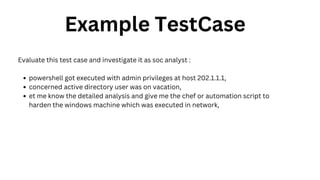 Example TestCase
Evaluate this test case and investigate it as soc analyst :
powershell got executed with admin privileges at host 202.1.1.1,
concerned active directory user was on vacation,
et me know the detailed analysis and give me the chef or automation script to
harden the windows machine which was executed in network,
 
