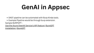 GenAI in Appsec
DAST pipeline can be automated with Burp Kinda tools.
Example Pipeline would be through burp extension.
Sample BURPGPT :
Use the Azure OpenAI Service's API feature | BurpGPT
Installation | BurpGPT
 