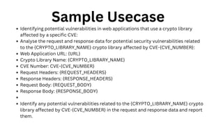 Sample Usecase
Identifying potential vulnerabilities in web applications that use a crypto library
affected by a specific CVE:
Analyse the request and response data for potential security vulnerabilities related
to the {CRYPTO_LIBRARY_NAME} crypto library affected by CVE-{CVE_NUMBER}:
Web Application URL: {URL}
Crypto Library Name: {CRYPTO_LIBRARY_NAME}
CVE Number: CVE-{CVE_NUMBER}
Request Headers: {REQUEST_HEADERS}
Response Headers: {RESPONSE_HEADERS}
Request Body: {REQUEST_BODY}
Response Body: {RESPONSE_BODY}
Identify any potential vulnerabilities related to the {CRYPTO_LIBRARY_NAME} crypto
library affected by CVE-{CVE_NUMBER} in the request and response data and report
them.
 