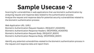 Sample Usecase -2
Scanning for vulnerabilities in web applications that use biometric authentication by
analysing request and response data related to the authentication process:
Analyse the request and response data for potential security vulnerabilities related to
the biometric authentication process:
Web Application URL: {URL}
Biometric Authentication Request Headers: {REQUEST_HEADERS}
Biometric Authentication Response Headers: {RESPONSE_HEADERS}
Biometric Authentication Request Body: {REQUEST_BODY}
Biometric Authentication Response Body: {RESPONSE_BODY}
Identify any potential vulnerabilities related to the biometric authentication process in
the request and response data and report them.
 
