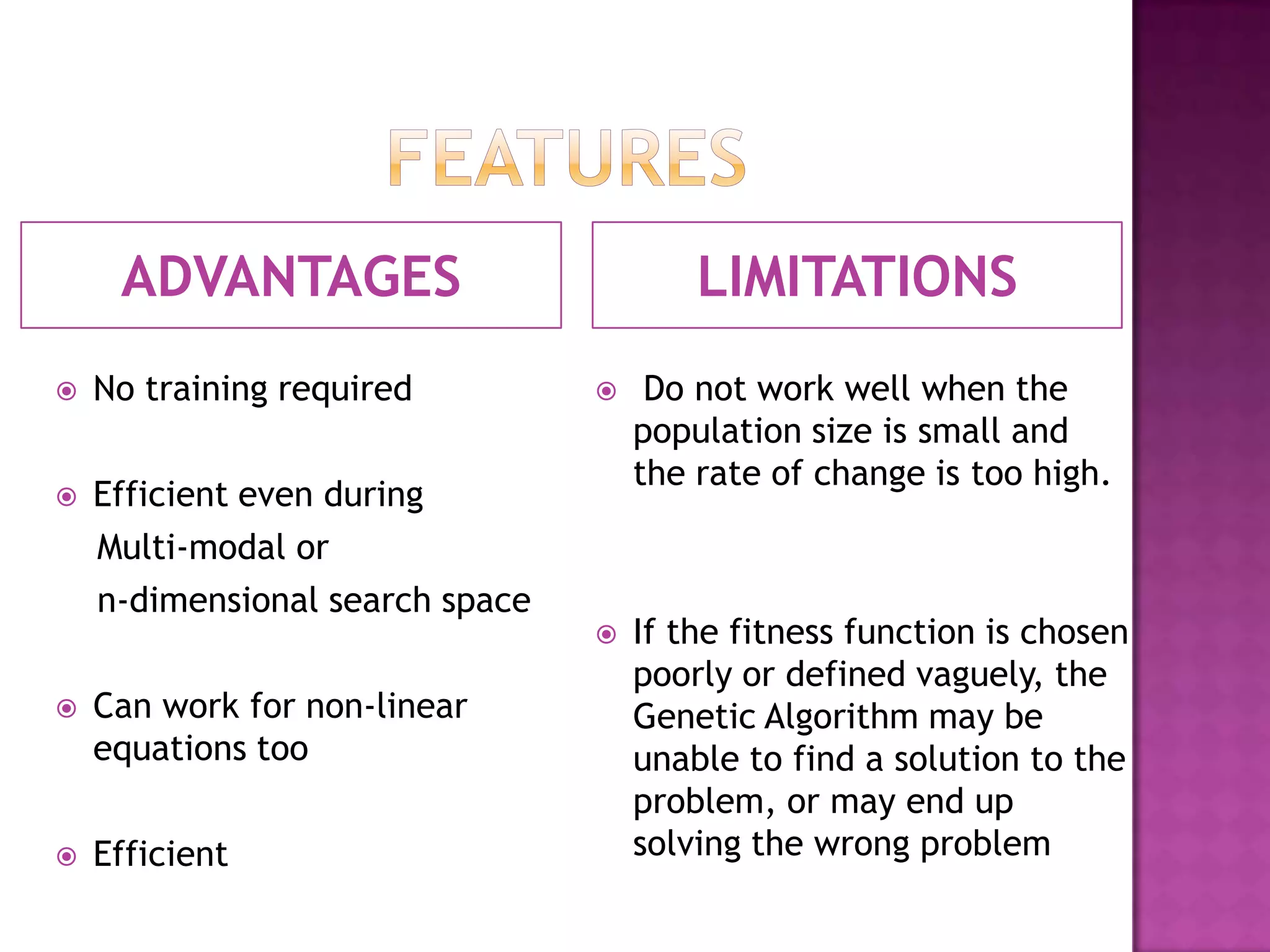 ADVANTAGES                          LIMITATIONS
   No training required             Do not work well when the
                                     population size is small and
                                     the rate of change is too high.
   Efficient even during
    Multi-modal or
    n-dimensional search space
                                    If the fitness function is chosen
                                     poorly or defined vaguely, the
   Can work for non-linear          Genetic Algorithm may be
    equations too                    unable to find a solution to the
                                     problem, or may end up
   Efficient                        solving the wrong problem
 