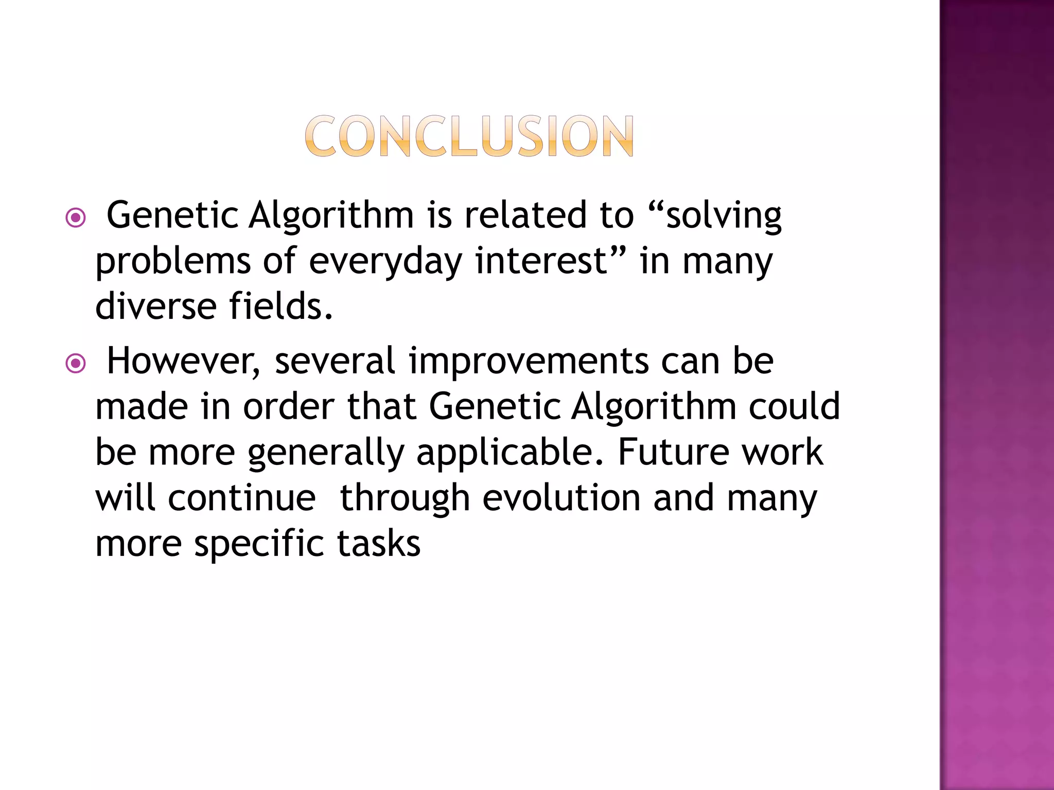  Genetic Algorithm is related to “solving
 problems of everyday interest” in many
 diverse fields.
 However, several improvements can be
 made in order that Genetic Algorithm could
 be more generally applicable. Future work
 will continue through evolution and many
 more specific tasks
 