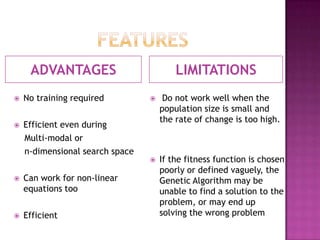 ADVANTAGES                          LIMITATIONS
   No training required             Do not work well when the
                                     population size is small and
                                     the rate of change is too high.
   Efficient even during
    Multi-modal or
    n-dimensional search space
                                    If the fitness function is chosen
                                     poorly or defined vaguely, the
   Can work for non-linear          Genetic Algorithm may be
    equations too                    unable to find a solution to the
                                     problem, or may end up
   Efficient                        solving the wrong problem
 