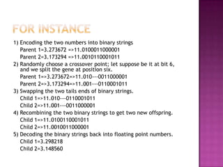 1) Encoding the two numbers into binary strings
   Parent 1=3.273672 =>11.0100011000001
   Parent 2=3.173294 =>11.0010110001011
2) Randomly choose a crossover point; let suppose be it at bit 6,
   and we split the gene at position six.
   Parent 1=>3.273672=>11.010---0011000001
   Parent 2=>3.173294=>11.001---0110001011
3) Swapping the two tails ends of binary strings.
   Child 1=>11.010---0110001011
   Child 2=>11.001---0011000001
4) Recombining the two binary strings to get two new offspring.
   Child 1=>11.0100110001011
   Child 2=>11.0010011000001
5) Decoding the binary strings back into floating point numbers.
   Child 1=3.298218
   Child 2=3.148560
 