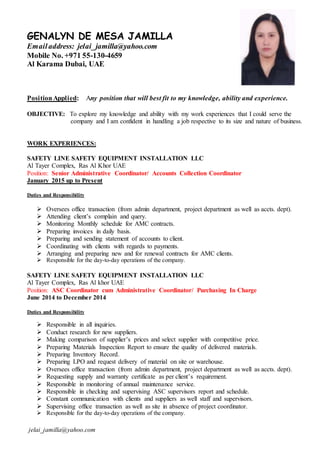 jelai_jamilla@yahoo.com
GENALYN DE MESA JAMILLA
Emailaddress: jelai_jamilla@yahoo.com
Mobile No. +971 55-130-4659
Al Karama Dubai, UAE
PositionApplied: Any position that will best fit to my knowledge, ability and experience.
OBJECTIVE: To explore my knowledge and ability with my work experiences that I could serve the
company and I am confident in handling a job respective to its size and nature of business.
WORK EXPERIENCES:
SAFETY LINE SAFETY EQUIPMENT INSTALLATION LLC
Al Tayer Complex, Ras Al Khor UAE
Position: Senior Administrative Coordinator/ Accounts Collection Coordinator
January 2015 up to Present
Duties and Responsibility
 Oversees office transaction (from admin department, project department as well as accts. dept).
 Attending client’s complain and query.
 Monitoring Monthly schedule for AMC contracts.
 Preparing invoices in daily basis.
 Preparing and sending statement of accounts to client.
 Coordinating with clients with regards to payments.
 Arranging and preparing new and for renewal contracts for AMC clients.
 Responsible for the day-to-day operations of the company.
SAFETY LINE SAFETY EQUIPMENT INSTALLATION LLC
Al Tayer Complex, Ras Al khor UAE
Position: ASC Coordinator cum Administrative Coordinator/ Purchasing In Charge
June 2014 to December 2014
Duties and Responsibility
 Responsible in all inquiries.
 Conduct research for new suppliers.
 Making comparison of supplier’s prices and select supplier with competitive price.
 Preparing Materials Inspection Report to ensure the quality of delivered materials.
 Preparing Inventory Record.
 Preparing LPO and request delivery of material on site or warehouse.
 Oversees office transaction (from admin department, project department as well as accts. dept).
 Requesting supply and warranty certificate as per client’s requirement.
 Responsible in monitoring of annual maintenance service.
 Responsible in checking and supervising ASC supervisors report and schedule.
 Constant communication with clients and suppliers as well staff and supervisors.
 Supervising office transaction as well as site in absence of project coordinator.
 Responsible for the day-to-day operations of the company.
 