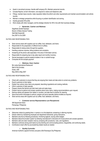 Assist in recruitment process. Handle staff company ID’s. Maintain personnel records.
       Compile Reports, furnish information, and respond to visitors and telephone calls.
       Fillings, maintain leave records, make requisition letters foruniform and other requirements and maintain accommodation and vehicle
       records.
       Maintain a strategic perspective while focusing on problem identification and solving.
       Handle generalist HR profile
       Work closely with other managers, set the strategic direction for HR in line with their business strategy.

                     Bartender, Cashier and Waitress
      Segafredo Zanetti Espresso
      Branch of Moka General Trading
      Wafi Mall DubaiUAE
      Dec.2007 to Oct.2009

DUTIES AND RESPONSIBILITIES


      Stock service areas with supplies such as coffee, food, tableware, and linens
      Responsible for the preparation of different kind of coffees.
      Responsible for taking orders through the suppliers.
      Handling customer inquiries, billing problems and complains.
      Answering all the phone calls especially in the area of information service.
      Responsible for preparing day to day sales report and monthly inventory.
      Serves beverages to patrons seated at tables in bar or cocktail lounge.
      Computes bill and accepts payment

                     Waitress, Host, Cashier
      Bin Lahej International Restaurant
      Mall of the Emirates
      Dubai, UAE
      May 2005 to May 2007

DUTIES AND RESPONSIBILITIES


      Check with customers to ensure that they are enjoying their meals and take action to correct any problems.
      Escort customers to their tables.
      Explain how various menu items are prepared, describing ingredients and cooking methods.
      Inform customers of daily specials.
      Prepare checks that itemize and total meal costs and sales taxes.
      Present menus to patrons and answer questions about menu items, making recommendations upon request.
      Remove dishes and glasses from tables or counters, and take them to kitchen for cleaning.
      Serve food and/or beverages to patrons; prepare and serve specialty dishes at tables as required.
      Stock service areas with supplies such as coffee, food, tableware, and linens.

                     Customer service Representative cum Receptionist
      SM Department Store
      Pampanga, Philippines

DUTIES AND RESPONSIBILITIES

      Welcomes visitors by greeting them, in person or on the telephone; answering or referring inquiries.
      Directs visitors by maintaining employee and department directories; giving instructions.
      Maintains security by following procedures; monitoring logbook; issuing visitor badges.
      Maintains telecommunication system by following manufacturer's instructions for house phone and console operation.
      Maintains safe and clean reception area by complying with procedures, rules, and regulations.
      Maintains continuity among work teams by documenting and communicating actions, irregularities, and continuing needs.
      Contributes to team effort by accomplishing related results as needed.

                     Quality Controller
      American Authentic apparel formerly Lee jeans USA,Paranaque City,Philippines
 