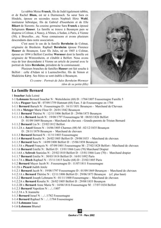 GeenAmi n°19 - Mars 2002
1100
Le rabbin Moise Franck, fils de Judel également rabbin,
et de Rachel Blum, est né à Durmenach. Sa sœur Sara ex
Hindele, épouse en secondes noces Nephtali Hirtz Wahl,
instituteur hébraîque, fils de Gabriel d'Issenheim et de Elle
Bikart de Sierentz. Sa cousine germaine Sara Franck a épousé
Seligmann Hauser. La famille se trouve à Besançon puis se
disperse à Colmar, à Nancy, à Nîmes, à Sedan, à Paris, à Vienne
(38), à Bruxelles…etc. Nous connaissons et avons plusieurs
descendants dans notre association.
C'est aussi le cas de la famille Bernheim de Colmar,
originaire de Biesheim. Raphaël Bernheim épouse Florence
Hauser de Besançon. Leur fils Jules, né en 1865 à Colmar,
épouse en 1894 à Belfort Caroline Wormser dont la famille est
originaire de Wintzenheim, et s'établit à Belfort. Nous avons
reçu de leur descendante à Vienne un article de journal avec le
portrait de Jules Bernheim, président de la communauté.
Plusieurs branches de familles Hauser ont fait souche à
Belfort : celle d'Adam né à Luemschwiller, fils de Simon et
Madeleine Lévy. Ses frères se sont établis à Besançon.
Ci-contre : Portrait de Jules Bernheim-Wormser
(don de sa petite-fille)
La famille Bernard
1 Issachar Juda Leimé
1-1 Lehmann Bernard Issachar N : Wettolsheim (68) D : 1784/1807 Foussemagne Famille 5
1-1A x Picquer Sara M : 07/09/1759 Hattstatt (68) Fam. 5 de Foussemagne en 1784
1-1.1 Bernard Baruch N : Foussemagne D : 16/11/1851 Besançon - Marchand de Chevaux
1-1.1A x Metzger Marie Fleur D : 26/01/1842 Besançon
1-1.1.1 Bernard Thérèse N : 12/11/1806 Belfort D : 29/06/1873 Besançon
1-1.1.1A x Bernard Jacob N : 19/08/1797 Foussemagne M : 08/03/1826 Belfort
D : 01/09/1869 Besançon - Marchand de chevaux - Grands-parents de Tristan Bernard
1-1.1.2 Bernard Lia N : 23/02/1812 Belfort
1-1.1.2A x Ancel Simon N : 14/06/1805 Charmes (88) M : 02/12/1835 Besançon
D : 28/11/1878 Besançon - Marchand de chevaux
1-1.1.3 Bernard Bernard N : 11/11/1803 Foussemagne
1-1.1.4 Bernard Rosalie N : 26/02/1805 Belfort D : 29/08/1833 - Marchand de chevaux
1-1.1.5 Bernard Sara N : 14/09/1808 Belfort D : 15/06/1858 Besançon
1-1.1.5A x Picard François N : 07/09/1801 Foussemagne M : 27/02/1828 Belfort - Marchand de chevaux
1-1.1.6 Bernard Estelle N : Belfort D : 13/01/1866 Lure (70) Marchand Drapier
1-1.1.6A x Schwob Stanislas N : 25/02/1810 Belfort D : 13/01/1866 Lure (70) - Marchand drapier
1-1.1.7 Bernard Emilie N : 30/03/1818 Belfort D : 16/01/1892 Paris
1-1.1.7A x Bloch Raphael N : 15/11/1815 Soultz (68) D : 23/02/1885 Paris
1-1.2 Bernard Mayer Jacob N : Foussemagne D : 11/07/1811 Foussemagne
1-1.2A x Picard Judith Jetele
1-1.2.1 Bernard Jacob N : 19/08/1797 Foussemagne D : 01/09/1869 Besançon - Marchand de chevaux
1-1.2.1A x Bernard Thérèse N : 12/11/1806 Belfort D : 29/06/1873 Besançon (cf. plus haut)
1-1.2.2 Bernard Joseph Lehmann N : 01/11/1800 Foussemagne - Marchand de chevaux
1-1.2.2A x Bernard Rosalie N : 26/02/1805 Belfort D : 29/08/1833 Besançon
1-1.2.2B x Bernard Anne Marie N : 14/04/1816 Foussemagne M : 17/07/1834 Belfort
1-1.2.3 Bernard Napoléon N : ../../1807
1-1.2.3A x X Jeannette
1-1.3 Bernard Israel N : ../../1782 Foussemagne
1-1.4 Bernard Raphael N : ../../1784 Foussemagne
1-1.5 Lehmann Isaac
1-1.6 Lehmann Blumel
 