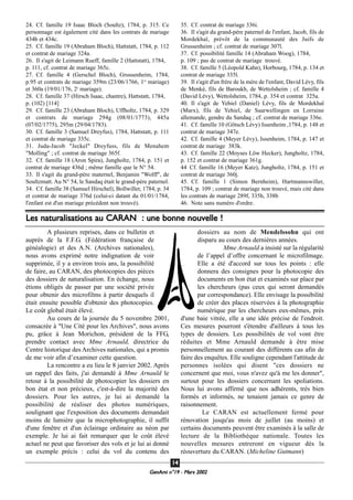 GeenAmi n°19 - Mars 2002
1144
24. Cf. famille 19 Isaac Bloch (Soultz), 1784, p. 315. Ce
personnage est également cité dans les contrats de mariage
434b et 434c.
25. Cf. famille 19 (Abraham Bloch), Hattstatt, 1784, p. 112
et contrat de mariage 324a.
26. Il s'agit de Leimann Rueff, famille 2 (Hattstatt), 1784,
p. 111, cf. contrat de mariage 365c.
27. Cf. famille 4 (Gerschel Bloch), Grussenheim, 1784,
p.95 et contrats de mariage 359m (23/06/1766, 1er
mariage)
et 360a (19/01/176, 2e
mariage).
28. Cf. famille 37 (Hirsch Isaac, chantre), Hattstatt, 1784,
p. (102) [114]
29. Cf. famille 23 (Abraham Bloch), Uffholtz, 1784, p. 329
et contrats de mariage 294g (08/01/1773), 445a
(07/02/1775), 295m (29/04/1783).
30. Cf. famille 3 (Samuel Dreyfus), 1784, Hattstatt, p. 111
et contrat de mariage 335c.
31. Juda-Jacob "Jeckel" Dreyfuss, fils de Menahem
"Molling" ; cf. contrat de mariage 365f.
32. Cf. famille 18 (Aron Spira), Jungholtz, 1784, p. 151 et
contrat de mariage 436d ; même famille que le N° 54.
33. Il s'agit du grand-père maternel, Benjamin "Wolff", de
Soultzmatt. Au N° 54, le Sandaq était le grand-père paternel.
34. Cf. famille 38 (Samuel Hirschel), Bollwiller, 1784, p. 34
et contrat de mariage 376d (celui-ci datant du 01/01/1784,
l'enfant est d'un mariage précédent non trouvé).
35. Cf. contrat de mariage 336i.
36. Il s'agit du grand-père paternel de l'enfant, Jacob, fils de
Mordekhaï, prévôt de la communauté des Juifs de
Grussenheim ; cf. contrat de mariage 307l.
37. Cf. possibilité famille 14 (Abraham Woog), 1784,
p. 109 ; pas de contrat de mariage trouvé.
38. Cf. famille 5 (Léopold Kahn), Horbourg, 1784, p. 134 et
contrat de mariage 335l.
39. Il s'agit d'un frère de la mère de l'enfant, David Lévy, fils
de Menké, fils de Baroukh, de Wettolsheim ; cf. famille 4
(David Lévy), Wettolsheim, 1784, p. 354 et contrat 325a.
40. Il s'agit de Yehiel (Daniel) Lévy, fils de Mordekhaï
(Marx), fils de Yehiel, de Saarwellingen en Lorraine
allemande, gendre du Sandaq ; cf. contrat de mariage 336e.
41. Cf. famille 10 (Götsch Lévy) Issenheim ,1784, p. 148 et
contrat de mariage 347e.
42. Cf. famille 4 (Meyer Lévy), Issenheim, 1784, p. 147 et
contrat de mariage 383k.
43. Cf. famille 22 (Moyses Löw Hecker), Jungholtz, 1784,
p. 152 et contrat de mariage 361g.
44 Cf. famille 16 (Meyer Katz), Jungholtz, 1784, p. 151 et
contrat de mariage 360j.
45. Cf. famille 1 (Simon Bernheim), Hartmannswiller,
1784, p. 109 ; contrat de mariage non trouvé, mais cité dans
les contrats de mariage 289f, 335h, 338b
46. Note sans numéro d'ordre.
A plusieurs reprises, dans ce bulletin et
auprès de la F.F.G. (Fédération française de
généalogie) et des A.N. (Archives nationales),
nous avons exprimé notre indignation de voir
supprimée, il y a environ trois ans, la possibilité
de faire, au CARAN, des photocopies des pièces
des dossiers de naturalisation. En échange, nous
étions obligés de passer par une société privée
pour obtenir des microfilms à partir desquels il
était ensuite possible d'obtenir des photocopies.
Le coût global était élevé.
Au cours de la journée du 5 novembre 2001,
consacrée à "Une Cité pour les Archives", nous avons
pu, grâce à Jean Morichon, président de la FFG,
prendre contact avec Mme Arnauld, directrice du
Centre historique des Archives nationales, qui a promis
de me voir afin d’examiner cette question.
La rencontre a eu lieu le 8 janvier 2002. Après
un rappel des faits, j'ai demandé à Mme Arnauld le
retour à la possibilité de photocopier les dossiers en
bon état et non précieux, c'est-à-dire la majorité des
dossiers. Pour les autres, je lui ai demandé la
possibilité de réaliser des photos numériques,
soulignant que l'exposition des documents demandait
moins de lumière que la microphotographie, il suffit
d'une fenêtre et d'un éclairage ordinaire au néon par
exemple. Je lui ai fait remarquer que le coût élevé
actuel ne peut que favoriser des vols et je lui ai donné
un exemple précis : celui du vol du contenu des
dossiers au nom de Mendelssohn qui ont
disparu au cours des dernières années.
Mme Arnauld a insisté sur la régularité
de l’appel d’offre concernant le microfilmage.
Elle a été d'accord sur tous les points : elle
donnera des consignes pour la photocopie des
documents en bon état et examinés sur place par
les chercheurs (pas ceux qui seront demandés
par correspondance). Elle envisage la possibilité
de créer des places réservées à la photographie
numérique par les chercheurs eux-mêmes, près
d'une baie vitrée, elle a une idée précise de l'endroit.
Ces mesures pourront s'étendre d'ailleurs à tous les
types de dossiers. Les possibilités de vol vont être
réduites et Mme Arnauld demande à être mise
personnellement au courant des différents cas afin de
faire des enquêtes. Elle souligne cependant l'attitude de
personnes isolées qui disent "ces dossiers ne
concernent que moi, vous n'avez qu'à me les donner",
surtout pour les dossiers concernant les spoliations.
Nous lui avons affirmé que nos adhérents, très bien
formés et informés, ne tenaient jamais ce genre de
raisonnement.
Le CARAN est actuellement fermé pour
rénovation jusqu'au mois de juillet (au moins) et
certains documents peuvent être examinés à la salle de
lecture de la Bibliothèque nationale. Toutes les
nouvelles mesures entreront en vigueur dès la
réouverture du CARAN. (Micheline Gutmann)
Les naturalisations au CARAN : une bonne nouvelle !
 