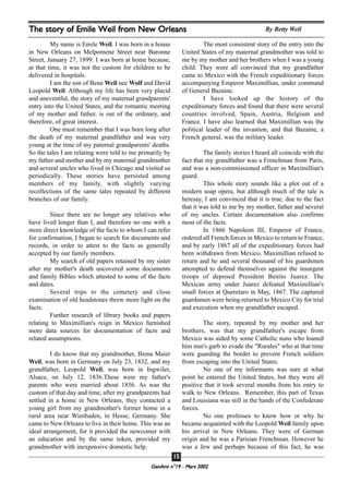GeenAmi n°19 - Mars 2002
1155
My name is Emile Weil. I was born in a house
in New Orleans on Melpomene Street near Baronne
Street, January 27, 1899. I was born at home because,
at that time, it was not the custom for children to be
delivered in hospitals.
I am the son of Bena Weil nee Wolf and David
Leopold Weil. Although my life has been very placid
and uneventful, the story of my maternal grandparents'
entry into the United States, and the romantic meeting
of my mother and father, is out of the ordinary, and
therefore, of great interest.
One must remember that I was born long after
the death of my maternal grandfather and was very
young at the time of my paternal grandparents' deaths.
So the tales I am relating were told to me primarily by
my father and mother and by my maternal grandmother
and several uncles who lived in Chicago and visited us
periodically. These stories have persisted among
members of my family, with slightly varying
recollections of the same tales repeated by different
branches of our family.
Since there are no longer any relatives who
have lived longer than I, and therefore no one with a
more direct knowledge of the facts to whom I can refer
for confirmation, I began to search for documents and
records, in order to attest to the facts as generally
accepted by our family members.
My search of old papers retained by my sister
after my mother's death uncovered some documents
and family Bibles which attested to some of the facts
and dates.
Several trips to the cemetery and close
examination of old headstones threw more light on the
facts.
Further research of library books and papers
relating to Maximillian's reign in Mexico furnished
more data sources for documentation of facts and
related assumptions.
I do know that my grandmother, Biena Maier
Weil, was born in Germany on July 23, 1832, and my
grandfather, Leopold Weil, was born in Ingwiler,
Alsace, on July 12, 1836.These were my father's
parents who were married about 1856. As was the
custom of that day and time, after my grandparents had
settled in a home in New Orleans, they contacted a
young girl from my grandmother's former home in a
rural area near Wiesbaden, in Hesse, Germany. She
came to New Orleans to live in their home. This was an
ideal arrangement, for it provided the newcomer with
an education and by the same token, provided my
grandmother with inexpensive domestic help.
The most consistent story of the entry into the
United States of my maternal grandmother was told to
me by my mother and her brothers when I was a young
child. They were all convinced that my grandfather
came to Mexico with the French expeditionary forces
accompanying Emperor Maximillian, under command
of General Bazaine.
I have looked up the history of the
expeditionary forces and found that there were several
countries involved, Spain, Austria, Belgium and
France. I have also learned that Maximillian was the
political leader of the invastion, and that Bazaine, a
French general, was the military leader.
The family stories I heard all coincide with the
fact that my grandfather was a Frenchman from Paris,
and was a non-commissioned officer in Maximillian's
guard.
This whole story sounds like a plot out of a
modern soap opera, but although much of the tale is
heresay, I am convinced that it is true, due to the fact
that it was told to me by my mother, father and several
of my uncles. Certain documentation also confirms
most of the facts.
In 1866 Napoleon III, Emperor of France,
ordered all French forces in Mexico to return to France,
and by early 1867 all of the expeditionary forces had
been withdrawn from Mexico. Maximillian refused to
return and he and several thousand of his guardsmen
attempted to defend themselves against the insurgent
troops of deposed President Benito Juarez. The
Mexican army under Juarez defeated Maximillian's
small forces at Queretaro in May, 1867. The captured
guardsmen were being returned to Mexico City for trial
and execution when my grandfather escaped.
The story, repeated by my mother and her
brothers, was that my grandfather's escape from
Mexico was aided by some Catholic nuns who loaned
him nun's garb to evade the "Rurales" who at that time
were guarding the border to prevent French soldiers
from escaping into the United States.
No one of my informants was sure at what
point he entered the United States, but they were all
positive that it took several months from his entry to
walk to New Orleans. Remember, this part of Texas
and Louisiana was still in the hands of the Confederate
forces.
No one professes to know how or why he
became acquainted with the Leopold Weil family upon
his arrival in New Orleans. They were of German
origin and he was a Parisian Frenchman. However he
was a Jew and perhaps because of this fact, he was
The story of Emile Weil from New Orleans By Betty Weil
 