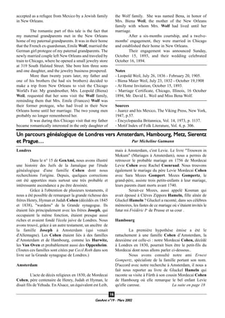 accepted as a refugee from Mexico by a Jewish family
in New Orleans.
The romantic part of this tale is the fact that
my maternal grandparents met in the New Orleans
home of my paternal grandparents. It was in their home
that the French ex-guardsman, Emile Wolf, married the
German girl protegee of my paternal grandparents. The
newly married couple left New Orleans and traveled by
train to Chicago, where he opened a small jewelry store
at 319 South Halsted Street. She bore him three sons
and one daughter, and the jewelry business prospered.
More than twenty years later, my father and
one of his brothers (he had six brothers) decided to
make a trip from New Orleans to visit the Chicago
World's Fair. My grandmother, Mrs. Leopold (Biena)
Weil, requested that her sons visit the Wolf family,
reminding them that Mrs. Emile (Frances) Wolf was
their former protegee, who had lived in their New
Orleans home until her marriage. The two young men
probably no longer remembered her.
It was during this Chicago visit that my father
became romantically interested in the only daughter of
the Wolf family. She was named Bena, in honor of
Mrs. Biena Weil, the mother of the New Orleans
family with whom Mrs. Wolf had lived until her
marriage.
After a six-months courtship, and a twelve-
months' engagement, they were married in Chicago
and established their home in New Orleans.
Their engagement was announced Sunday,
October 15, 1893, and their wedding celebrated
October 16, 1894.
Notes
- Leopold Weil, July 26, 1836 - February 20, 1905.
- Biena Maier Weil, July 23, 1832 - October 19,1908
- At Home Invitation, October 15, 1893.
- Marriage Certificate, Chicago, Illinois, 16 October
1894, Mr. David L. Weil and Miss Bena Wolf.
Sources
- Juarez and his Mexico, The Viking Press, New York,
1947, p.57.
- Encyclopaedia Britannica, Vol. 14, 1973, p. 1137.
- Motif Index of Folk Literature, Vol. 4, p. 306.
GeenAmi n°19 - Mars 2002
1166
Londres
Dans le n° 15 de GenAmi, nous avons illustré
une histoire des Juifs de la Jamaïque par l'étude
généalogique d'une famille Cohen dont nous
recherchions l'origine. Depuis, quelques corrections
ont été apportées mais surtout une très probable et
intéressante ascendance a pu être dessinée.
Grâce à l'obtention de plusieurs testaments, il
nous a été possible de remarquer la grande richesse des
frères Henry, Hyman et Judah Cohen (décédés en 1845
et 1838), "wardens" de la Grande synagogue. Ils
étaient liés principalement avec les frères Joseph, qui
occupaient la même fonction, étaient presque aussi
riches et avaient fondé l'école juive de Londres. Nous
avons trouvé, grâce à un autre testament, un ancêtre de
la famille Joseph à Amsterdam (qui venait
d'Allemagne). Les Cohen étaient liés à des familles
d’Amsterdam et de Hambourg, comme les Hurwitz,
les Van Oven et probablement aussi des Oppenheim.
(Toutes ces familles sont citées par Cecil Roth dans son
livre sur la Grande synagogue de Londres.)
Amsterdam
L'acte de décès religieux en 1830, de Mordecai
Cohen, père centenaire de Henry, Judah et Hyman, le
disait fils de Yehuda. En Alsace, un équivalent est Leib,
mais à Amsterdam, c'est Levie. Le livre "Trouwen in
Mokum" (Mariages à Amsterdam), nous a permis de
retrouver le probable mariage en 1756 de Mordecai
Levie Cohen avec Rachel Coenraad. Nous trouvons
également le mariage du père Levie Mordecai Cohen
avec Sara Mozes Gompert. Mozes Gompertz, le
grand-père, assiste trois petits-enfants à leur mariage,
leurs parents étant morts avant 1740.
Serait-ce Mozes, aussi appelé Kosman qui
avait épousé à Clèves Zippora Hameln, fille aînée de
Gluckel Hameln ? Gluckel a raconté, dans ses célèbres
mémoires, les fastes de ce mariage où s’étaient invités le
futur roi Frédéric Ier
de Prusse et sa cour .
Hambourg
La première hypothèse émise a été le
rattachement à une famille Cohen d’Amsterdam, la
deuxième est celle-ci : notre Mordecai Cohen, décédé
à Londres en 1830, pourrait bien être le petit-fils du
Mordecai dont nous allons parler ci-dessous..
Nous avons consulté notre ami Ernest
Gompertz, spécialiste de la famille portant son nom.
D'accord avec notre recherche à Amsterdam, il nous a
fait nous reporter au livre de Gluckel Hameln qui
raconte sa visite à Fürth à son cousin Mordecai Cohen
de Hambourg où elle remarque le bel enfant Levie
qu'elle caresse. La suite en page 18
Un parcours généalogique de Londres vers Amsterdam, Hambourg, Metz, Sierentz
et Prague… Par Micheline Gutmann
 