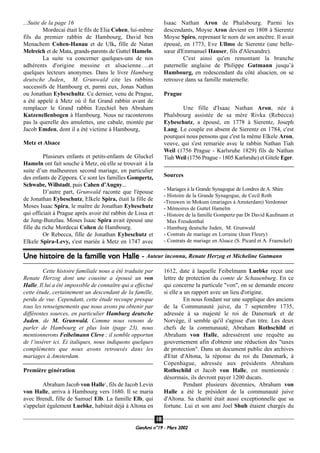 GeenAmi n°19 - Mars 2002
1188
...Suite de la page 16
Mordecai était le fils de Elia Cohen, lui-même
fils du premier rabbin de Hambourg, David ben
Menachem Cohen-Hanau et de Ulk, fille de Natan
Melreich et de Mata, grands-parents de Guttel Hameln.
La suite va concerner quelques-uns de nos
adhérents d'origine messine et alsacienne….et
quelques lecteurs anonymes. Dans le livre Hamburg
deutsche Juden, M. Grunwald cite les rabbins
successifs de Hambourg et, parmi eux, Jonas Nathan
ou Jonathan Eybeschultz. Ce dernier, venu de Prague,
a été appelé à Metz où il fut Grand rabbin avant de
remplacer le Grand rabbin Ezechiel ben Abraham
Katzenellenbogen à Hambourg. Nous ne raconterons
pas la querelle des amulettes, une cabale, montée par
Jacob Emden, dont il a été victime à Hambourg,
Metz et Alsace
Plusieurs enfants et petits-enfants de Gluckel
Hameln ont fait souche à Metz, où elle se trouvait à la
suite d’un malheureux second mariage, en particulier
des enfants de Zippora. Ce sont les familles Gompertz,
Schwabe, Willstadt, puis Cahen d’Augny...
D’autre part, Grunwald raconte que l'épouse
de Jonathan Eybeschutz, Elkele Spira, était la fille de
Moses Isaac Spira, le maître de Jonathan Eybeschutz
qui officiait à Prague après avoir été rabbin de Lissa et
de Jung-Bunzlau. Moses Isaac Spira avait épousé une
fille du riche Mordecai Cohen de Hambourg.
Or Rebecca, fille de Jonathan Eybeschutz et
Elkele Spira-Levy, s'est mariée à Metz en 1747 avec
Isaac Nathan Aron de Phalsbourg. Parmi les
descendants, Moyse Aron devient en 1808 à Sierentz
Moyse Spiro, reprenant le nom de son ancêtre. Il avait
épousé, en 1773, Eve Ullmo de Sierentz (une belle-
sœur d'Emmanuel Hauser, fils d'Alexandre).
C'est ainsi qu'en remontant la branche
paternelle anglaise de Philippe Gutmann jusqu’à
Hambourg, en redescendant du côté alsacien, on se
retrouve dans sa famille maternelle.
Prague
Une fille d'Isaac Nathan Aron, née à
Phalsbourg assistée de sa mère Rivka (Rebecca)
Eybeschutz, a épousé, en 1778 à Sierentz, Joseph
Lang. Le couple est absent de Sierentz en 1784, c'est
pourquoi nous pensons que c'est la même Elkele Aron,
veuve, qui s'est remariée avec le rabbin Nathan Tiah
Weil (1756 Prague - Karlsruhe 1829) fils de Nathan
Tiah Weil (1756 Prague - 1805 Karlsruhe) et Gitele Eger.
Sources
- Mariages à la Grande Synagogue de Londres de A. Shire
- Histoire de la Grande Synagogue, de Cecil Roth
-Trouwen in Mokum (mariages à Amsterdam) Verdonner
- Mémoires de Guttel Hamelm
- Histoire de la famille Gompertz par Dr David Kaufmann et
Max Freudenthal
- Hamburg deutsche Juden, M. Grunwald
- Contrats de mariage en Lorraine (Jean Fleury)
- Contrats de mariage en Alsace (S. Picard et A. Fraenckel)
Une histoire de la famille von Halle - Auteur inconnu, Renate Herzog et Micheline Gutmann
Cette histoire familiale nous a été traduite par
Renate Herzog dont une cousine a épousé un von
Halle. Il lui a été impossible de connaître qui a effectué
cette étude, certainement un descendant de la famille,
perdu de vue. Cependant, cette étude recoupe presque
tous les renseignements que nous avons pu obtenir par
différentes sources, en particulier Hamburg deutsche
Juden, de M. Grunwald. Comme nous venons de
parler de Hambourg et plus loin (page 23), nous
mentionnerons Feibelmann Cleve ; il semble opportun
de l’insérer ici. Ei italiques, nous indiquons quelques
compléments que nous avons retrouvés dans les
mariages à Amsterdam.
Première génération
Abraham Jacob von Halle1
, fils de Jacob Levin
von Halle, arriva à Hambourg vers 1680. Il se maria
avec Brendl, fille de Samuel Elb. La famille Elb, qui
s'appelait également Luebke, habitait déjà à Altona en
1612, date à laquelle Feibelmann Luebke reçut une
lettre de protection du comte de Schauenburg. En ce
qui concerne la particule "von", on se demande encore
si elle a un rapport avec un lieu d'origine.
En nous fondant sur une supplique des anciens
de la Communauté juive, du 7 septembre 1735,
adressée à sa majesté le roi de Danemark et de
Norvège, il semble qu'il s'agisse d'un titre. Les deux
chefs de la communauté, Abraham Rothschild et
Abraham von Halle, adressèrent une requête au
gouvernement afin d'obtenir une réduction des "taxes
de protection". Dans un document public des archives
d'Etat d'Altona, la réponse du roi du Danemark, à
Copenhague, adressée aux présidents Abraham
Rothschild et Jacob von Halle, est mentionnée :
désormais, ils devront payer 1200 ducats.
Pendant plusieurs décennies, Abraham von
Halle a été le président de la communauté juive
d'Altona. Sa charité était aussi exceptionnelle que sa
fortune. Lui et son ami Joel Shuh étaient chargés du
 