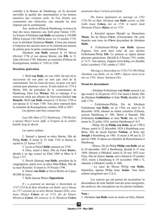 GeenAmi n°19 - Mars 2002
1199
contrôle à la Bourse de Hambourg, où ils devaient
surveiller la qualité des marchandises et les bonnes
manières des visiteurs juifs. Si l'un d'entre eux
commettait une infraction, une amende lui était
imposée par la communauté.
Aux archives d'Etat de Hambourg, se trouve la
liste des taxes imposées aux Juifs pour l'année 1725.
La fortune d'Abraham von Halle est estimée à 150 000
DM et il payait 1561 DM de taxes. Le 31 octobre 1719,
avec le président Zacharius Daniel, il loua une maison
à l'intérieur des anciens murs et ils créèrent une maison
de prières pour la petite communauté d'Altona.
Abraham von Halle mourut le 18 Shivat
(février) 1736 et son épouse Breine, née Elb, le 11
Adar (février) 1743. Inhumés au cimetière d'Altona de
Koenigstrasse, tombes n° 3103 et 3104.
Deuxième génération
1. Wolf von Halle, né vers 1685, fut très tôt le
successeur de son père en tant que chef de la
communauté. Sur les listes de taxes, on peut voir qu'il
cotisait pour plusieurs veuves. Il était marié en 1714 à
Merla, fille du président de la communauté de
Hambourg, Elias Lee Wiener. Par ce mariage, il se
retrouvait oncle par alliance de l'écrivain Gluckel von
Hameln. Wolf von Halle mourut le 12 février 1758 et
son épouse le 12 mars 1768. Tous deux reposent dans
le cimetière de Koenigstrasse, tombes 3026 et 3027.
Les pierres sont bien conservées.
Leur fille Mate (1712 Hambourg, 1769 Berlin)
a épousé Meyer Levin Jaffé, à l'origine de la célèbre
famille Itzig de Berlin
Les autres enfants :
2. Samuel a épousé sa nièce Breine, fille de
Philip Halle. Il meurt le 23 Adar 1742 et Breine le
rejoint le 23 Tamus 1757.
3. Levin et Hitzel Halle meurent en 1754.
4. Elias, marié à Matz, fille de Falck Knorr,
décède à un âge avancé en Ellul 1805 et Matz le 9
Tevet 1777.
5. Hirsch (Hartog) von Halle, président de la
congrégation, marié avec sa nièce Mate Cleve, fille de
sa sœur Reischel. Il meurt le 18 Nissan 1790.
6. Simon von Halle se fixa à Berlin où il paya
40 DM de taxes.
7. Bella épousa Moses Oppenheim.
Il y a pourtant un mariage à Amsterdam en
1737 (723-6) de Bele Abraham von Halle, née à Altona
en 1717 assistée de sa mère Breine Samuel (Elb), avec
Isaac Eliazer Cohen, né en 1713, fils de Eliazer
Mordecai Cohen. On retrouve ici le Mordecai Cohen
mentionné dans l’article précédent.
On trouve également un mariage en 1761
(738-59) où Bele Abraham von Halle assiste sa fille
Gelle Isaac Cohen, née en 1738, le marié étant
Hermann Eliazer Kijser, né en 1731.
8. Reischel épousa Mendel ou Menachem
Mann, fils de Moses Cleve, d'Amsterdam. De cette
branche sont issus les Cleve descendant de Abraham
Halle.
9. Feibelmann-Philip von Halle épousa
Zippora. Son nom était celui de son ancêtre
Feibelmann-Philip Elb. Ce prénom se répéta durant
plusieurs générations. Décédé le 2 Nissan 1741, tombe
n° 3171. Son épouse, Zippora Aron Lévy, est décédée
Ischvi (octobre) 1745, tombe n° 3555.
Mariage à Amsterdam en 1720 (712-90) Philip
Abraham von Halle, né en 1699 x Sipora Aron Levie
née en 1702. Tuteur Salomon Fles.
Parmi les descendants
- Abraham Feibelmann von Halle mourut à un
âge avancé, le 24 janvier 1813. Fut marié à Sarah, fille
de Abraham Goldsticker et Jette Wohl, décédée le 26
août 1776.
- Feibelmann-Philip, fils de Abraham
Feibelmann von Halle, né en 1764, est mort le 18
décembre 1830, inhumé au même cimetière d'Altona,
section Hambourg n° 506. Marié à Hannah, fille
d'Abraham Goldsticker et Jette Wohl, née en 1768,
morte le 23 juillet 1833, section Hambourg n° 617.
- Philip, fils de Philip von Halle, né en 1799 à
Altona, marié le 22 décembre 1824 à Rendsburg avec
Betty, fille de Jacob Karsten Nathan, et Rosa née
Joseph à Rendsburg en 1801. Il meurt à 40 ans le 23
janvier 1840. Il repose au cimetière de Rentzelstrasse à
Hambourg.
- Moses, fils de Philip Philip von Halle est né
le 24 décembre 1823 à Hambourg, décédé le 17 mai
1889. Inhumé à Ohlsdorf, marié le 24 mai 1853 avec
Elise, fille de Simon Aaron, née à Altona le 19 octobre
1825, morte à Hambourg le 10 novembre 1906 ( ?),
inhumée à Ohlsdorf, tombe n° 600.
- La sœur de Moses Philip von Halle,
Hannchen, épousa Philip Isaac Josias. Tous leurs
enfants émigrèrent aux U.S.A.
Les sources qui ont permis de reconstituer la
descendance de cette famille sont des actes enregistrés,
des archives, des inscriptions sur les pierres tombales.
Nota :
1. Abraham von Halle avait au moins un frère, Daniel.
 