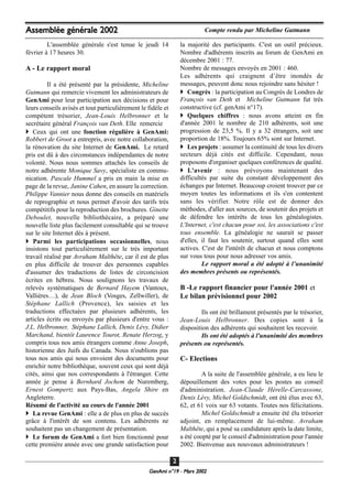 L'assemblée générale s'est tenue le jeudi 14
février à 17 heures 30.
A - Le rapport moral
Il a été présenté par la présidente, Micheline
Gutmann qui remercie vivement les administrateurs de
GenAmi pour leur participation aux décisions et pour
leurs conseils avisés et tout particulièrement le fidèle et
compétent trésorier, Jean-Louis Helbronner et le
secrétaire général François van Deth. Elle remercie
Ceux qui ont une fonction régulière à GenAmi:
Robbert de Groot a entrepris, avec notre collaboration,
la rénovation du site Internet de GenAmi. Le retard
pris est dû à des circonstances indépendantes de notre
volonté. Nous nous sommes attachés les conseils de
notre adhérente Monique Savy, spécialiste en commu-
nication. Pascale Hummel a pris en main la mise en
page de la revue, Janine Cahen, en assure la correction.
Philippe Vannier nous donne des conseils en matériels
de reprographie et nous permet d'avoir des tarifs très
compétitifs pour la reproduction des brochures. Ginette
Deboulet, nouvelle bibliothécaire, a préparé une
nouvelle liste plus facilement consultable qui se trouve
sur le site Internet dès à présent.
Parmi les participations occasionnelles, nous
insistons tout particulièrement sur le très important
travail réalisé par Avraham Malthête, car il est de plus
en plus difficile de trouver des personnes capables
d'assumer des traductions de listes de circoncision
écrites en hébreu. Nous soulignons les travaux de
relevés systématiques de Bernard Hayem (Vantoux,
Vallières…), de Jean Bloch (Vosges, Zellwiller), de
Stéphane Lallich (Provence), les saisies et les
traductions effectuées par plusieurs adhérents, les
articles écrits ou envoyés par plusieurs d'entre vous :
J.L. Helbronner, Stéphane Lallich, Denis Lévy, Didier
Marchand, bientôt Laurence Tourot, Renate Herzog, y
compris tous nos amis étrangers comme Anne Joseph,
historienne des Juifs du Canada. Nous n'oublions pas
tous nos amis qui nous envoient des documents pour
enrichir notre bibliothèque, souvent ceux qui sont déjà
cités, ainsi que nos correspondants à l'étranger. Cette
année je pense à Bernhard Jochem de Nuremberg,
Ernest Gompertz aux Pays-Bas, Angela Shire en
Angleterre.
Résumé de l'activité au cours de l'année 2001
La revue GenAmi : elle a de plus en plus de succès
grâce à l'intérêt de son contenu. Les adhérents ne
souhaitent pas un changement de présentation.
Le forum de GenAmi a fort bien fonctionné pour
cette première année avec une grande satisfaction pour
la majorité des participants. C'est un outil précieux.
Nombre d'adhérents inscrits au forum de GenAmi en
décembre 2001 : 77.
Nombre de messages envoyés en 2001 : 460.
Les adhérents qui craignent d’être inondés de
messages, peuvent donc nous rejoindre sans hésiter !
Congrès : la participation au Congrès de Londres de
François van Deth et Micheline Gutmann fut très
constructive (cf. genAmi n°17).
Quelques chiffres : nous avons atteint en fin
d'année 2001 le nombre de 210 adhérents, soit une
progression de 23,5 %. Il y a 32 étrangers, soit une
proportion de 18%. Toujours 65% sont sur Internet.
Les projets : assumer la continuité de tous les divers
secteurs déjà cités est difficile. Cependant, nous
proposons d'organiser quelques conférences de qualité.
L'avenir : nous prévoyons maintenant des
difficultés par suite du constant développement des
échanges par Internet. Beaucoup croient trouver par ce
moyen toutes les informations et ils s'en contentent
sans les vérifier. Notre rôle est de donner des
méthodes, d'aller aux sources, de soutenir des projets et
de défendre les intérêts de tous les généalogistes.
L'Internet, c'est chacun pour soi, les associations c'est
tous ensemble. La généalogie ne saurait se passer
d'elles, il faut les soutenir, surtout quand elles sont
actives. C'est de l'intérêt de chacun et nous comptons
sur vous tous pour nous adresser vos amis.
Le rapport moral a été adopté à l’unanimité
des membres présents ou représentés.
B -Le rapport financier pour l'année 2001 et
Le bilan prévisionnel pour 2002
Ils ont été brillament présentés par le trésorier,
Jean-Louis Helbronner. Des copies sont à la
disposition des adhérents qui souhaitent les recevoir.
Ils ont été adoptés à l'unanimité des membres
présents ou représentés.
C- Elections
A la suite de l'assemblée générale, a eu lieu le
dépouillement des votes pour les postes au conseil
d'administration. Jean-Claude Hérelle-Carcassone,
Denis Lévy, Michel Goldschmidt, ont été élus avec 63,
62, et 61 voix sur 63 votants. Toutes nos félicitations.
Michel Goldschmidt a ensuite été élu trésorier
adjoint, en remplacement de lui-même. Avraham
Malthête, qui a posé sa candidature après la date limite,
a été coopté par le conseil d'administration pour l'année
2002. Bienvenue aux nouveaux administrateurs !
GeenAmi n°19 - Mars 2002
22
Assemblée générale 2002 Compte rendu par Micheline Gutmann
 