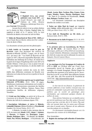 2200
GeenAmi n°19 - Mars 2002
France
Raphaël Lévy, une erreur
judiciaire sous Louis XIV, par
Joseph Reinach, une copie de
l'édition de 1898, librairie
Delagrave, réalisée par Denis Lévy
pour GenAmi. Prêt possible.
Accusé d'avoir enlevé et tué un enfant chrétien
sur le chemin de Metz à Boulay, Raphaël Lévy fut
supplicié et brûlé vif le 17 janvier 1670. Le récit
fourmille de détails et de noms de Juifs de Metz.
Tables du Memorbuch de Metz (1720 - 1849) par
Jean-Claude Bouvat-Martin, édition du CGJ. Acheté.
Liste de décès à Metz.
Les documents suivants peuvent être photocopiés :
Juifs établis en Lorraine avant la paix de
Ryswick, copie d'un document des archives de
Meurthe-et-Moselle (3F502), 2 pages, don de Denis
Lévy. qui nous a dit : "Les traités de Ryswick ont été
signés en 1697, à Ryswick (aujourd'hui Rijswijk), ville
hollandaise des faubourgs de La Haye. Ils mirent fin à
la guerre de la ligue d'Augsbourg entre Louis XIV et la
Grande Alliance. L'état que je vous ai passé n'est pas
daté, mais d'après les historiens, il a dû être établi vers
1706."
Ce document contient des noms de Juifs
établis dans différentes communes de Moselle avec
indication sur la date de leur arrivée et parfois le lieu de
naissance.
Liste des circoncisions opérées par le mohel Isaac
Schweich (1775-1801). R.EJ, 1906. 20 pages.
Nombreuses et précieuses informations sur le mohel et
sa famille. 241 circoncisions concernent des familles
de Metz, Louvigny, Vallières, Vantoux, Nancy, Paris
(nombreuses familles de différentes origines),
Versailles.
Il était une fois Imling, un article de la Revue du
Consistoire de la Moselle. Don de Bruno Bloch.
Histoire des Juifs de la commune depuis 1701.
Inscriptions hébraïques et juives à Bidache,
Labastide-Clairence (Basses-Pyrénées) et Peyrehorade
(Landes). Par Gérard Nahon. R.E.J. 127.
A Bidache, la tombe la plus ancienne date de
1670, les noms sont Aboab (1686), Alasar, 5 Antunes,
11 Dacosta, 14 Gomes, des Henriquez, Lopez,
Mendes, Rodrigues, Silva… A la Bastide, des Alvares,
Nunès, Paz, Péreira, Rodrigues…A Peyrehorade, des
Aboab, Acosta, Bais, Cardoso, Dias, Gomes, Léon,
Lopes, Mendez, Nunes, Mocata, Rodrigues, Sosa
…etc. Dans le 2e cimetière de Peyrehorade, Aboab,
Bais, Bologne, Cardoze, Leon...etc.
Les documents contiennent une description
détaillée des tombes et un index.
Notice sur Abba Mari de Lunel, qui s'appelait
aussi Astruc, rabbin philosophe qui a vécu autour de
1300, par Henri Gross. R.E.J. 4, 1882.
Les Juifs de Montpellier au 18e siècle, par
Salomon Kahn. R.EJ 3, 1896.
Documents sur les Juifs d'Avignon. R. E J. 10, 1875.
Luxembourg
La présence juive au Luxembourg, du Moyen
Age au 20e siècle, de Laurent Moyse et Marc
Shoeentgen, publié par le B'nai Brith du Luxembourg.
Un recueil d'articles d'historiens concernant l'histoire
des Juifs de ce pays (un seul en allemand, les autres en
français). Don de Laurent Moyse.
Angleterre
Les mariages à la New Synagogue de Londres de
1771 à 1838, un CD-Rom édité par Frank Gent,
remarquable travail de l'équipe qui a publié les
mariages à la Grande Synagogue. Réalisé d'après les
microfilms des mormons et les archives du Dr. Susser.
Peut être lu sur PC ou sur MAC dans différents formats
(.xls, .pdf, .htm, .slk). Prix record de $8. Possibilité de
voir le site : http://susserarchive.org.uk
Pays-Bas
Le bon état de nos finances, la générosité de
certains adhérents et leur nombre croissant nous ont
permis de commander à peu près toutes les brochures
publiées par la société de généalogie juive
néerlandaise, qui contiennent quelques dizaines de
milliers de noms.
Nous attirons l'attention sur ces familles juives
qui ont été nombreuses aux Pays-Bas, grâce à l'accueil
précoce qui leur a été fait, dès le 16e
siècle. Plus tard,
elles ont rayonné dans tous les autres pays d'Europe
puis dans le monde entier. Plusieurs de nos adhérents
sont descendants de ces familles.
Un dictionnaire néerlandais-français est à la
disposition des visiteurs de la bibliothèque.
Pour Amsterdam :
Registre des mariages juifs séfarades d'Amsterdam
Acquisitions
 