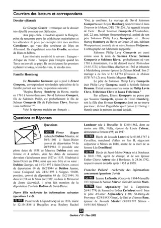 GeenAmi n°19 - Mars 2002
2233
Questions
Pierre Kogan
recherche Dublon Maurice, né
30/3/1901 à Saint-Dizier
convoi de dépor-tation 74 du
20/5/1944. Il possède une
photo datée de 1938 de Maurice Dublon avec une
femme et 4 enfants, dont les dates de naissance
devraient s'échelonner entre 1927 et 1933. Il habitait à
Saint-Dizier en 1944, ainsi que son frère et sa sœur :
Dublon Georges, né 16/7/1897 à Saint-Dizier, convoi
de déportation 68 du 10/2/1944 et Dublon Jeanne,
veuve Guisgand, née 24/6/1893 à Suippes 51600,
postière, convoi de déportation 68 du 10/2/1944. Ni
dans le CD sur la Shoa du CDJC, ni dans le Mémorial
de Serge Klarsfeld, il n'est fait mention de la
déportation d'enfants Dublon de Saint-Dizier.
Pierre Blin recherche les informations suivantes
(questions 2 à 4)
Postérité de Léopold Lévy né en 1856, marié
le 12.10.1886 à Bruxelles avec Rochny Rachel
Landauer née à Bruxelles le 13.09.1862, dont au
moins une fille, Nelly, épouse de Louis Calmar,
demeurant à Ermont (95) en 1947.
Décès de Jassuda Lunel né le 03.03.1767 à
Cavaillon, marchand d'Alais en l'an II, négociant
colporteur à Nîmes en 1818, année de la mort de sa
femme Léa Demillaud.
Décès de Jacob Moïse Norzy né à Bordeaux
le 30.01.1789, agent de change, et de son épouse
Esther Chérie Astruc née à Bordeaux le 24.06.1792,
respectivement décédés après 1853 et 1878.
Francine Pallard recherche des informations
concernant (questions 5 et 6)
Jeanne Lufkovitz (Cracovie 1804-Marseille
1871) épouse de Samuel Marx et mère de Caroline Marx.
Saul Alphandéry (né à Carpentras
26/4/1779) de Samuel et Esther Crémieux est-il bien
le père d'Esther Alphandéry (1807 St-Rémy-de
Provence -12/8/1843 Nîmes), de Saul et d'Anous Baze,
épouse de Jassuda Montel (9/10/1797 Nîmes -
16/9/1850 Nîmes) ?
Q 19/6
Q 19/5
Q 19/4
Q 19/3
Q 19/2
Q 19/1
Questions et Réponses
Courriers des lecteurs et correspondants
Dossier séfarade
De Georges Graner : remarque sur le dossier
très détaillé consacré aux Séfarades.
Aux pays cités, il faudrait ajouter la Hongrie,
point de rencontre entre les ashkénazes majoritaires et
les séfarades. Je peux par exemple citer mes ancêtres
Gottdiener, qui veut dire serviteur de Dieu en
Allemand. Ils s'appelaient autrefois Ovadia, serviteur
de Dieu en hébreu.
Leur itinéraire aurait été le suivant : Espagne -
Afrique du Nord - Turquie puis Hongrie quand les
Turcs ont envahi ce pays. Ils ont été parmi les premiers
à planter le tokay, le roi des vins, le vin des rois.
Famille Homberg
De Micheline Gutmann, qui a posé à Ernest
Gompertz, correspondant néerlandais spécialiste de la
famille portant son nom, la question suivante :
"Regina Hartog Homberg du Havre, mariée
en 1761 à Amsterdam avec David Salomon Gompert,
fils de Salomon Philip, est probablement le fils de
Salman Gomperts fils de Feibelman Cleve. Pouvez-
vous confirmer ?".
Voici la réponse traduite en français :
"Oui, je confirme. Le mariage de David Salomon
Gomperts avec Reijna Homberg peut être trouvé dans
Trouwen in Mokum, DTB 738-236. J'ai regardé le texte
de l'acte : David Salomon Gomperts d'Amsterdam,
juif, 22 ans, habitant Swaenenburgwal, assisté de son
père Salomon Philip Levy Gomperts…et …Reine
Hartog Homberg du Havre de Grace, 23 ans, habitant
Weesperstraat, assistée de sa mère Susanna Heijmans.
L'orthographe est fidèlement rapportée.
Salomon Philip Levy Gomperts est aussi
connu sous le nom de Salman Cleve, Salman
Gompertz et Schlomo Kleve, probablement né vers
1701 à Amsterdam, il a été d'abord marié (Rotterdam
21.05.1723) à Sara Elias, décédée en 1762 et inhumée
à Muiderberg comme épouse de Zalman Kleef. Son 2e
mariage a eu lieu le 8.11.1764 (Trouwen in Mokum
DTB 741-12) avec Martha Magnus Hijman.
Le père de Salomon Philip Levy Gomperts
était Philip Levy Gomperz, marié à Schönle Salman
Drumm. Il était connu sous les noms de Philip Levin
Cleve, Feibelman Cleve et Josua Feibelman."
Par ailleurs, Ernest Gomperts ne pense pas
que Susanne Gomperts, épouse de Henri Homberg,
soit la fille d'un Hyman Gompertz dont on ne trouve
pas trace ; il émet l'hypothèse que Hyman (= Hartog =
Henri) serait le prénom du mari décédé.
 