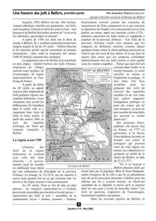 GeenAmi n°19 - Mars 2002
33
Jusqu'en 1789, Belfort est une ville exclusi-
vement catholique, interdite aux protestants ; les Juifs,
sauf exception, n'ont pas le droit d'y psser la nuit : tout
bourgeois de Belfort doit prêter serment de "vivre en la
foi catholique, apostolique et romaine".
A partir de 1789, les Juifs ont le droit de
résider à Belfort. Ils y semblent particulièrement bien
intégrés jusqu'à la fin du 19e
siècle : l'affaire Dreyfus
et les réactions qu'elle suscite constituent un premier
traumatisme ; mais seule la tourmente des années
1940-45 ébranle vraiment leur confiance.
La population juive de Belfort s'est constituée
en trois étapes : d'abord l'arrivés des Juifs d'Alsace,
originaires de villages
souvent assez proches, tel
Foussemagne. Ils logent
majoritairement au Fau-
bourg de France.
A partir du début
du 20e
siècle, un apport
toujours plus important de
Juifs polonais s'ajoute aux
israélites belfortains. Leurs
vêtements, leur accent les
différencient. Ils s'installent
dans la vieille ville et y
organisent leurs lieux de
culte et leurs écoles. A
partir des années 1960, ce
sont des rapatriés
d'Afrique du Nord qui
viennent s'installer à
Belfort.
La région avant 1789
L'histoire des
Juifs de la région
belfortaine se confond
avec celle des Juifs
alsaciens : le gouver-
nement royal les encadre
en établissant leurs droits
par une ordonnance de l'intendant de la province
d'Alsace, La Grange, le 3-2-1674, qui les autorise à
suivre leurs propres lois en ce qui concerne leur vie
privée et les litiges internes à leur communauté.
Au 18e
siècle, l'Etat se fait de plus en plus
présent : les instances représentatives à l'échelle
provinciale (assemblée provinciale) et locale (parnes =
représentant des Juifs et kale = assemblée de la
communauté, hazan = chantre, chammes = bedeau)
fonctionnent souvent comme des courroies de
transmission de l'Etat, notamment en ce qui concerne
la répartition de l'impôt. Les communautés juives font
parfois, en retour, appel aux autorités civiles (1755 :
mémoire concernant les Juifs errants et vagabonds à
expulser de la province d'Alsace : "Les Juifs de la
province d'Alsace voient avec douleur que les
soupçons de différents attentats commis depuis
quelques temps contre la sûreté publique paraissent ne
s'élever que sur ceux de leur nation. Et ce qui leur est
encore plus amer, que ces soupçons confondent
indistinctement tous les Juifs comme si cette qualité
seule les rendait coupables …Penser que tout Juif soit
criminel dans l'ordre et la
société humaine, ce serait
sacrifier la raison et
l'expérience au préjugé…Il
doit donc être bien
accablant pour les
préposés des Juifs de
recevoir des reproches
sensibles et de voir toute
leur nation supporter
l'indignation publique ou
pour des crimes qui lui
sont étrangers, ou pour un
petit nombre de misérables
qui peuvent se cacher
parmi eux".
Des poussées d'anti-
judaïsme ont encore lieu
en Alsace, en 1777 en
particulier, à la faveur
d'une épidémie de peste en
Souabe (on craint la
contagion qui pourrait
venir de cette région, les
errants, les colporteurs) ce
qu'atteste un arrêté de la
mairie de Belfort, en date
du 21-12-1777 :
"Or il se trouvait à
Belfort plusieurs Juifs qui
furent hués par la populace. Mais le Sieur Delaporte,
maître bourgeois de la ville à qui ils se présentèrent
leur dit qu'ils pouvaient demeurer à Belfort pour les
affaires qui les y avaient amenés, en observant
cependant de se répandre le moins qu'il se pourrait
dans les rues pour y éviter de nouvelles huées." Les
Juifs en question, originaires de Foussemagne,
transmettent toutefois une plainte.
Dans les environs proches de Belfort, le
Une histoire des Juifs à Belfort, première partie Par Laurence Tourot professeur
agrégé d’histoire au lycée Follereau de Belfort
La région de Belfort
 