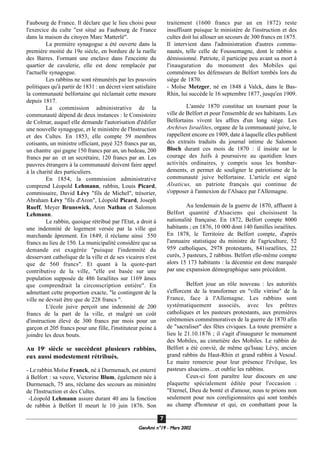 Faubourg de France. Il déclare que le lieu choisi pour
l'exercice du culte "est situé au Faubourg de France
dans la maison du citoyen Marc Matterlé".
La première synagogue a été ouverte dans la
première moitié du 19e siècle, en bordure de la ruelle
des Barres. Formant une enclave dans l'enceinte du
quartier de cavalerie, elle est donc remplacée par
l'actuelle synagogue.
Les rabbins ne sont rémunérés par les pouvoirs
politiques qu'à partir de 1831 : un décret vient satisfaire
la communauté belfortaine qui réclamait cette mesure
depuis 1817.
La commission administrative de la
communauté dépend de deux instances : le Consistoire
de Colmar, auquel elle demande l'autorisation d'édifier
une nouvelle synagogue, et le ministère de l'Instruction
et des Cultes. En 1853, elle compte 59 membres
cotisants, un ministre officiant, payé 325 francs par an,
un chantre qui gagne 150 francs par an, un bedeau, 200
francs par an et un secrétaire, 120 francs par an. Les
pauvres étrangers à la communauté doivent faire appel
à la charité des particuliers.
En 1854, la commission administrative
comprend Léopold Lehmann, rabbin, Louis Picard,
commissaire, David Lévy "fils de Michel", trésorier,
Abraham Lévy "fils d'Aron", Léopold Picard, Joseph
Rueff, Meyer Brunswick, Aron Nathan et Salomon
Lehmann.
Le rabbin, quoique rétribué par l'Etat, a droit à
une indemnité de logement versée par la ville qui
marchande âprement. En 1849, il réclame ainsi 550
francs au lieu de 150. La municipalité considère que sa
demande est exagérée "puisque l'indemnité du
desservant catholique de la ville et de ses vicaires n'est
que de 560 francs". Et quant à la quote-part
contributive de la ville, "elle est basée sur une
population supposée de 486 Israélites sur 1169 âmes
que comprendrait la circonscription entière". En
admettant cette proportion exacte, "le contingent de la
ville ne devrait être que de 228 francs ".
L'école juive perçoit une indemnité de 200
francs de la part de la ville, et malgré un coût
d'instruction élevé de 300 francs par mois pour un
garçon et 205 francs pour une fille, l'instituteur peine à
joindre les deux bouts.
Au 19e
siècle se succèdent plusieurs rabbins,
eux aussi modestement rétribués.
- Le rabbin Moïse Franck, né à Durmenach, est enterré
à Belfort : sa veuve, Victorine Blum, également née à
Durmenach, 75 ans, réclame des secours au ministère
de l'Instruction et des Cultes.
-Léopold Lehmann assure durant 40 ans la fonction
de rabbin à Belfort Il meurt le 10 juin 1876. Son
traitement (1600 francs par an en 1872) reste
insuffisant puisque le ministère de l'instruction et des
cultes doit lui allouer un secours de 300 francs en 1875.
Il intervient dans l'administration d'autres commu-
nautés, telle celle de Foussemagne, dont le rabbin a
démissionné. Patriote, il participe peu avant sa mort à
l'inauguration du monument des Mobiles qui
commémore les défenseurs de Belfort tombés lors du
siège de 1870.
- Moïse Metzger, né en 1848 à Valck, dans le Bas-
Rhin, lui succède le 16 septembre 1877, jusqu'en 1909.
L'année 1870 constitue un tournant pour la
ville de Belfort et pour l'ensemble de ses habitants. Les
Belfortains vivent les affres d'un long siège. Les
Archives Israélites, organe de la communauté juive, le
rappellent encore en 1909, date à laquelle elles publient
des extraits traduits du journal intime de Salomon
Bloch durant ces mois de 1870 : il insiste sur le
courage des Juifs à poursuivre au quotidien leurs
activités ordinaires, y compris sous les bombar-
dements, et permet de souligner le patriotisme de la
communauté juive belfortaine. L'article est signé
Alsaticus, un patriote français qui continue de
s'opposer à l'annexion de l'Alsace par l'Allemagne.
Au lendemain de la guerre de 1870, affluent à
Belfort quantité d'Alsaciens qui choisissent la
nationalité française. En 1872, Belfort compte 8000
habitants ; en 1876, 10 000 dont 140 familles israélites.
En 1878, le Territoire de Belfort compte, d'après
l'annuaire statistique du ministre de l'agriculture, 52
959 catholiques, 2978 protestants, 841israélites, 22
curés, 3 pasteurs, 2 rabbins. Belfort elle-même compte
alors 15 173 habitants : la décennie est donc marquée
par une expansion démographique sans précédent.
Belfort joue un rôle nouveau : les autorités
s'efforcent de la transformer en "ville vitrine" de la
France, face à l'Allemagne. Les rabbins sont
systématiquement associés, avec les prêtres
catholiques et les pasteurs protestants, aux premières
cérémonies commémoratives de la guerre de 1870 afin
de "sacraliser" des fêtes civiques. La toute première a
lieu le 21.10.1876 ; il s'agit d'inaugurer le monument
des Mobiles, au cimetière des Mobiles. Le rabbin de
Belfort a été convié, de même qu'Isaac Lévy, ancien
grand rabbin du Haut-Rhin et grand rabbin à Vesoul.
Le maire remercie pour leur présence l'évêque, les
pasteurs alsaciens…et oublie les rabbins.
Ceux-ci font paraître leur discours en une
plaquette spécialement éditée pour l'occasion :
"Eternel, Dieu de bonté et d'amour, nous te prions non
seulement pour nos coreligionnaires qui sont tombés
au champ d'honneur et qui, en combattant pour la
GeenAmi n°19 - Mars 2002
77
 