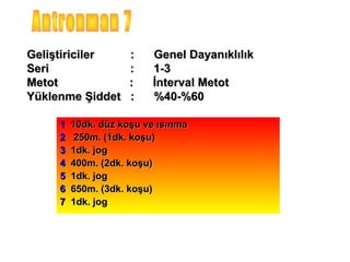 Geliştiriciler       :   Genel Dayanıklılık
Seri                 :   1-3
Metot                :   İnterval Metot
Yüklenme Şiddet      :   %40-%60

     1   10dk. düz koşu ve ısınma
     2   250m. (1dk. koşu)
     3   1dk. jog
     4   400m. (2dk. koşu)
     5   1dk. jog
     6   650m. (3dk. koşu)
     7   1dk. jog
 