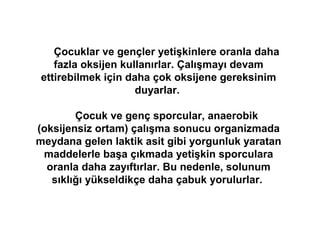 Çocuklar ve gençler yetişkinlere oranla daha
    fazla oksijen kullanırlar. Çalışmayı devam
 ettirebilmek için daha çok oksijene gereksinim
                     duyarlar.

        Çocuk ve genç sporcular, anaerobik
(oksijensiz ortam) çalışma sonucu organizmada
meydana gelen laktik asit gibi yorgunluk yaratan
 maddelerle başa çıkmada yetişkin sporculara
  oranla daha zayıftırlar. Bu nedenle, solunum
   sıklığı yükseldikçe daha çabuk yorulurlar.
 