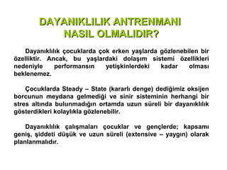 DAYANIKLILIK ANTRENMANI
           NASIL OLMALIDIR?
   Dayanıklılık çocuklarda çok erken yaşlarda gözlenebilen bir
özelliktir. Ancak, bu yaşlardaki dolaşım sistemi özellikleri
nedeniyle     performansın   yetişkinlerdeki  kadar    olması
beklenemez.

    Çocuklarda Steady – State (kararlı denge) dediğimiz oksijen
borcunun meydana gelmediği ve sinir sisteminin herhangi bir
stres altında bulunmadığın ortamda uzun süreli bir dayanıklılık
gösterdikleri kolaylıkla gözlenebilir.

    Dayanıklılık çalışmaları çocuklar ve gençlerde; kapsamı
geniş, şiddeti düşük ve uzun süreli (extensive – yaygın) olarak
planlanmalıdır.
 